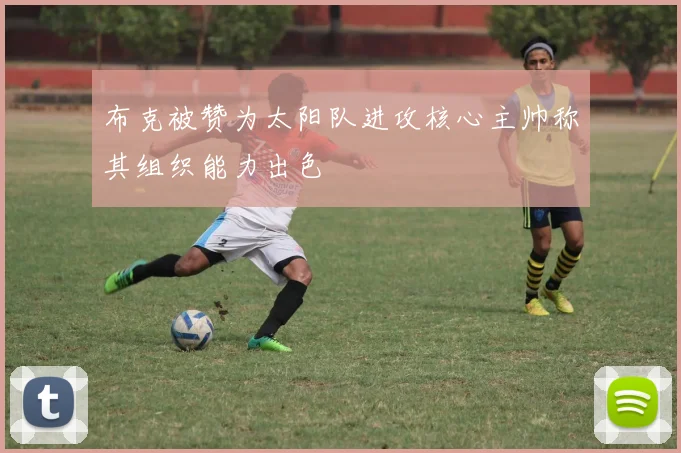布克被赞为太阳队进攻核心主帅称其组织能力出色