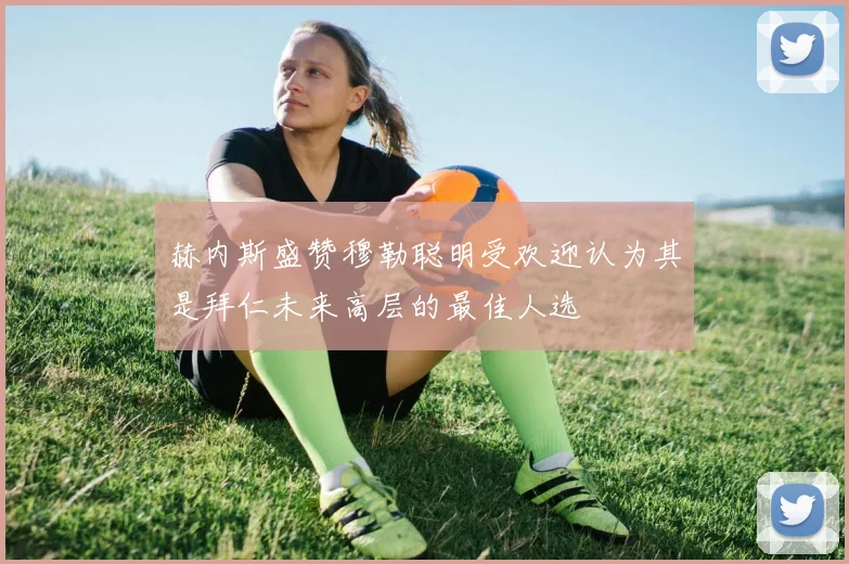 赫内斯盛赞穆勒聪明受欢迎认为其是拜仁未来高层的最佳人选