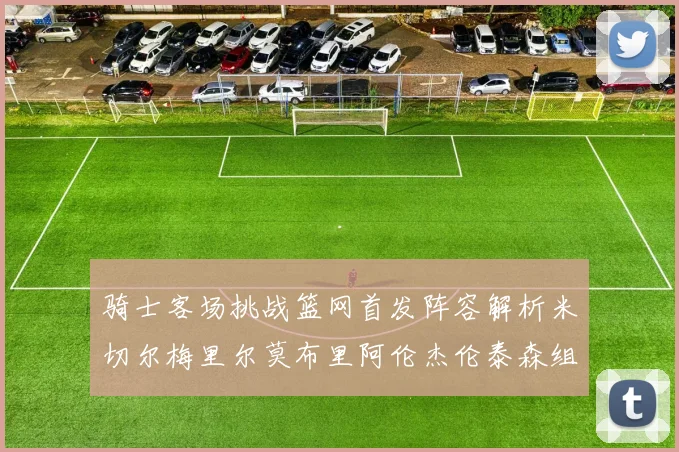 骑士客场挑战篮网首发阵容解析米切尔梅里尔莫布里阿伦杰伦泰森组合亮点