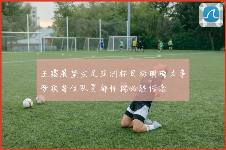 王霜展望女足亚洲杯目标明确力争登顶每位队员都怀揣必胜信念