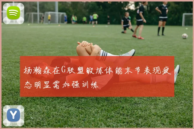 杨瀚森在G联盟锻炼体能末节表现疲态明显需加强训练