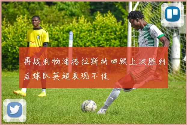 再战利物浦格拉斯纳回顾上次胜利后球队英超表现不佳