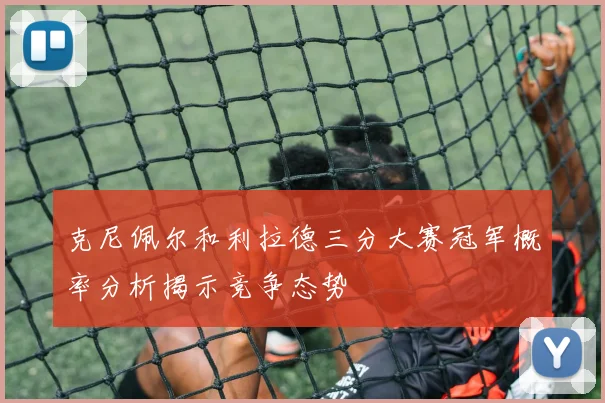 克尼佩尔和利拉德三分大赛冠军概率分析揭示竞争态势