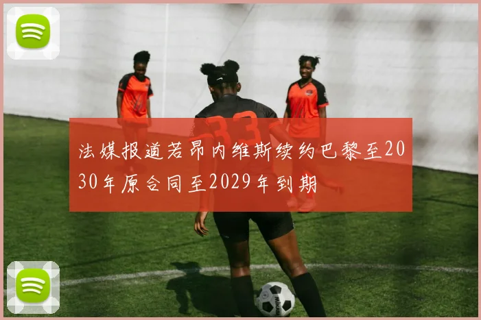 法媒报道若昂内维斯续约巴黎至2030年原合同至2029年到期