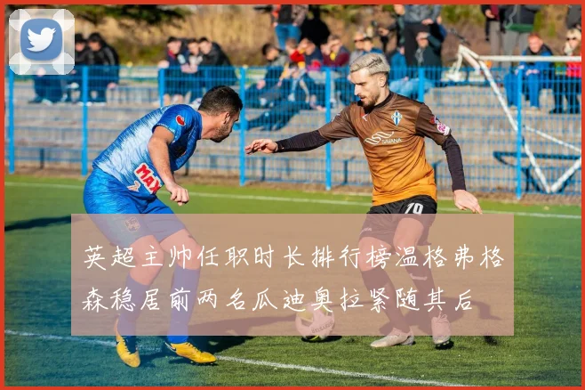 英超主帅任职时长排行榜温格弗格森稳居前两名瓜迪奥拉紧随其后