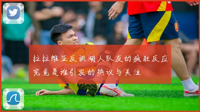 拉拉维亚反讽湖人队友的疯狂反应究竟是谁引发的热议与关注