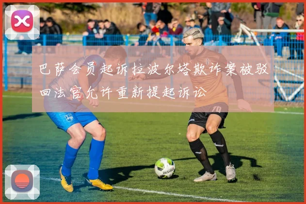 巴萨会员起诉拉波尔塔欺诈案被驳回法官允许重新提起诉讼