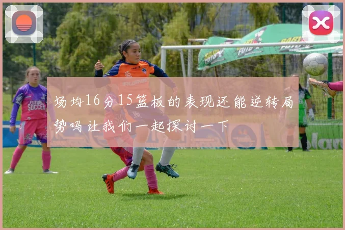 场均16分15篮板的表现还能逆转局势吗让我们一起探讨一下