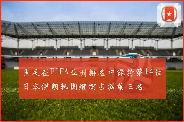 国足在FIFA亚洲排名中保持第14位日本伊朗韩国继续占据前三名