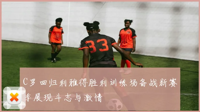 C罗回归利雅得胜利训练场备战新赛季展现斗志与激情