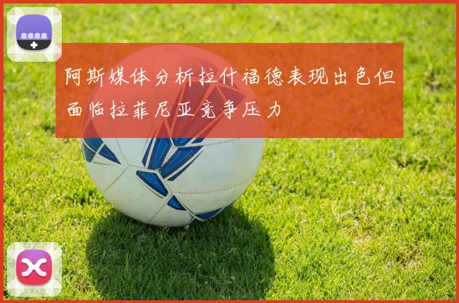 阿斯媒体分析拉什福德表现出色但面临拉菲尼亚竞争压力