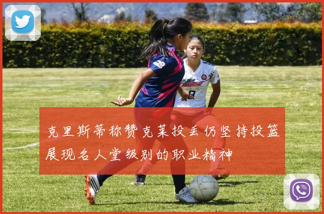 克里斯蒂称赞克莱投丢仍坚持投篮展现名人堂级别的职业精神