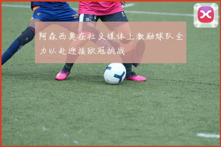 阿森西奥在社交媒体上激励球队全力以赴迎接欧冠挑战