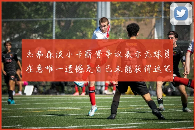 杰弗森谈小卡薪资争议表示无球员在意唯一遗憾是自己未能获得这笔钱