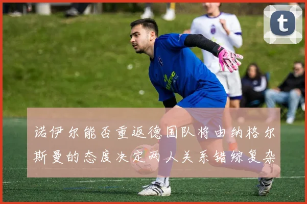 诺伊尔能否重返德国队将由纳格尔斯曼的态度决定两人关系错综复杂