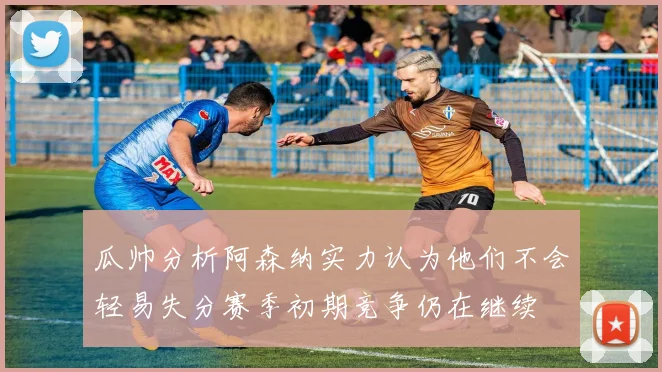 瓜帅分析阿森纳实力认为他们不会轻易失分赛季初期竞争仍在继续