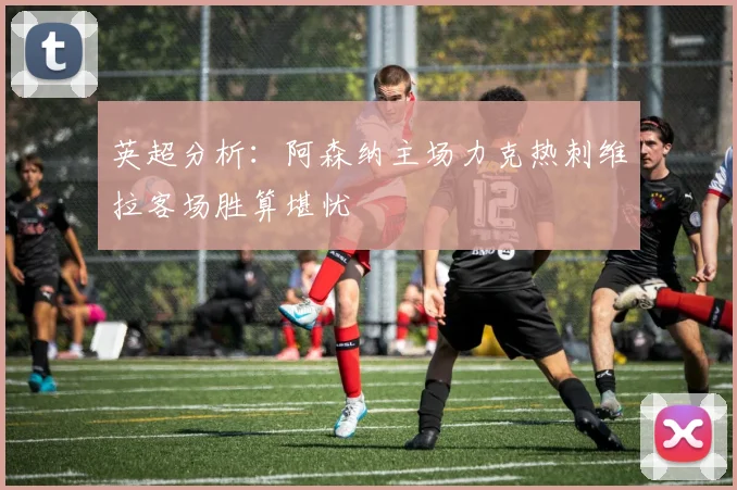 英超分析：阿森纳主场力克热刺维拉客场胜算堪忧