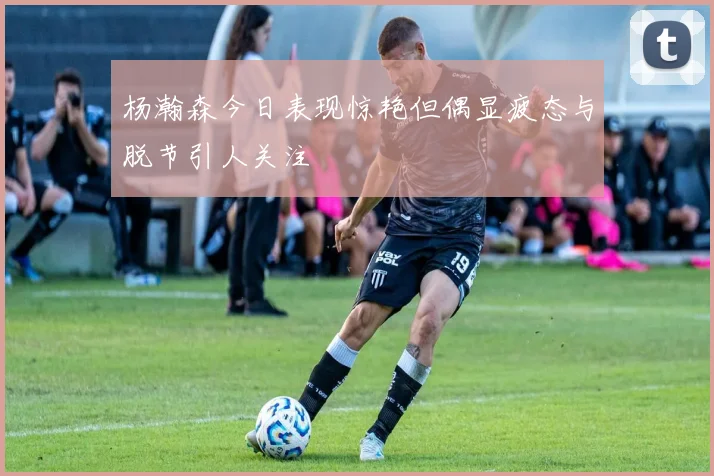 杨瀚森今日表现惊艳但偶显疲态与脱节引人关注