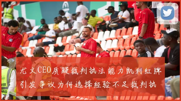 尤文CEO质疑裁判执法能力凯利红牌引发争议为何选择经验不足裁判执法欧冠比赛