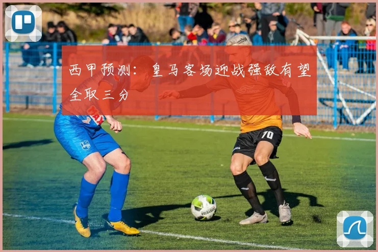西甲预测：皇马客场迎战强敌有望全取三分