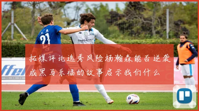 拓媒评论选秀风险杨瀚森能否逆袭成黑马乐福的故事启示我们什么