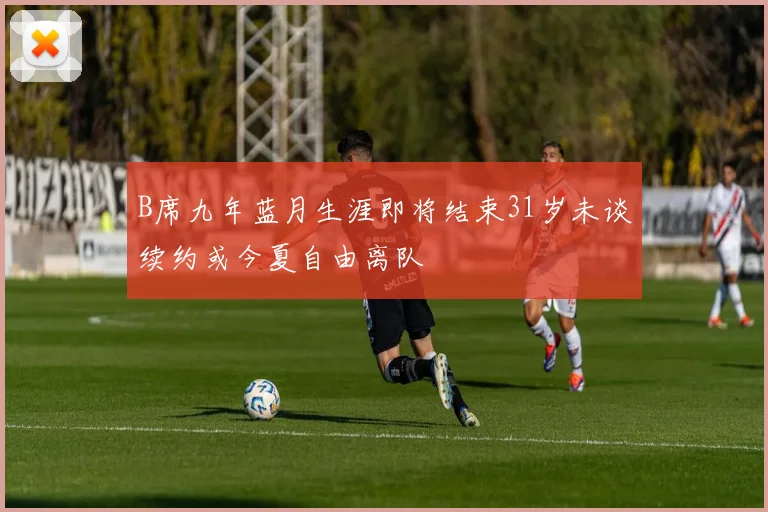 B席九年蓝月生涯即将结束31岁未谈续约或今夏自由离队