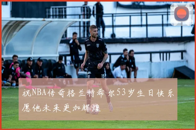 祝NBA传奇格兰特希尔53岁生日快乐愿他未来更加辉煌