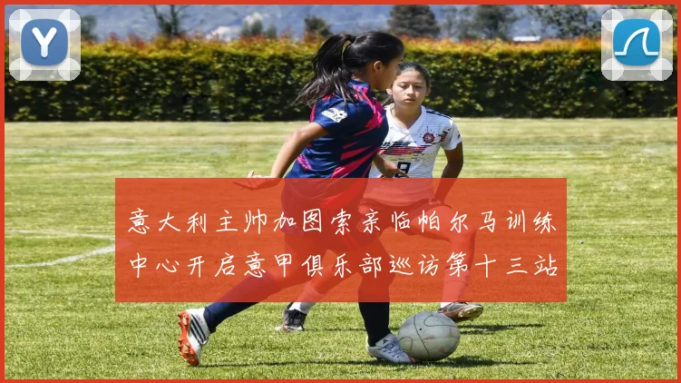 意大利主帅加图索亲临帕尔马训练中心开启意甲俱乐部巡访第十三站