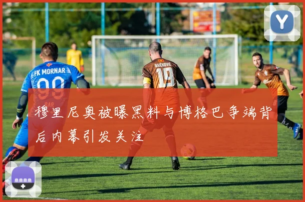 穆里尼奥被曝黑料与博格巴争端背后内幕引发关注