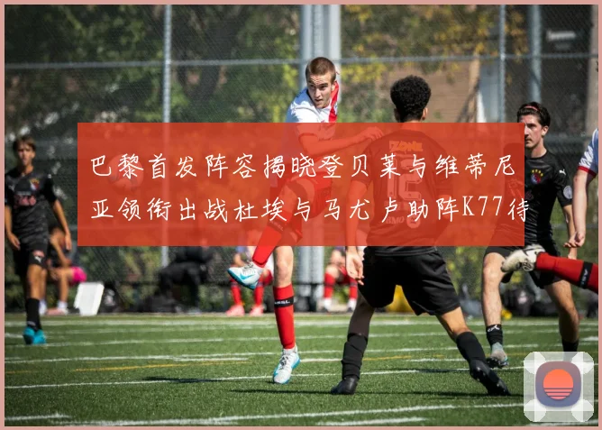 巴黎首发阵容揭晓登贝莱与维蒂尼亚领衔出战杜埃与马尤卢助阵K77待命替补