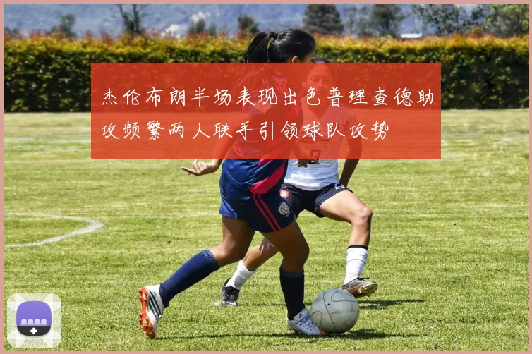 杰伦布朗半场表现出色普理查德助攻频繁两人联手引领球队攻势