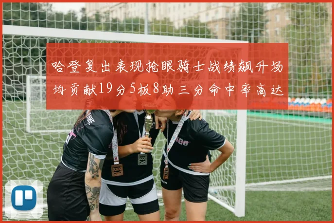 哈登复出表现抢眼骑士战绩飙升场均贡献19分5板8助三分命中率高达50