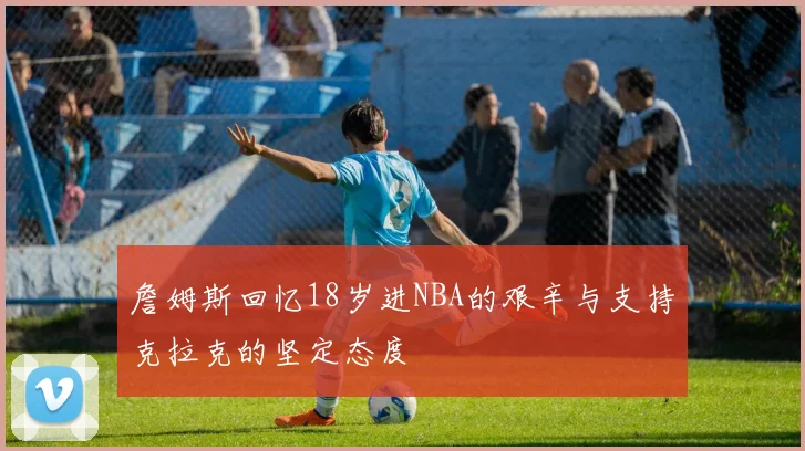 詹姆斯回忆18岁进NBA的艰辛与支持克拉克的坚定态度