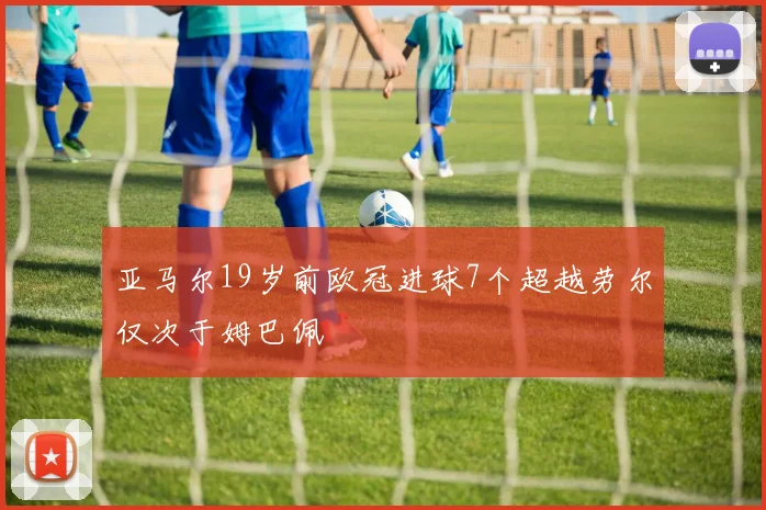 亚马尔19岁前欧冠进球7个超越劳尔仅次于姆巴佩