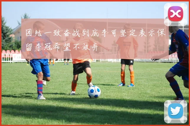 团结一致奋战到底李可坚定表示保留夺冠希望不放弃