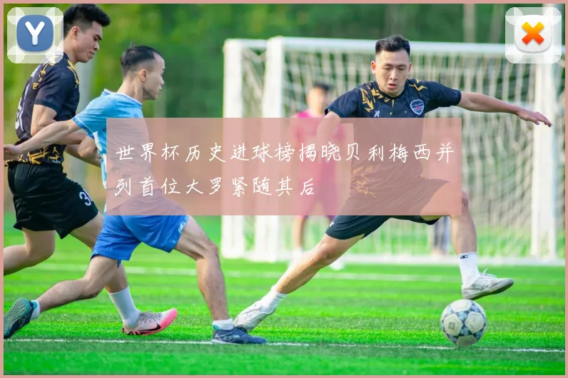 世界杯历史进球榜揭晓贝利梅西并列首位大罗紧随其后