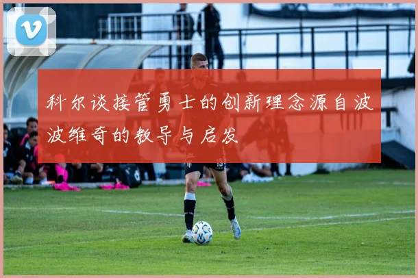 科尔谈接管勇士的创新理念源自波波维奇的教导与启发