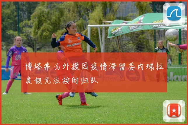 博塔弗戈外援因疫情滞留委内瑞拉度假无法按时归队