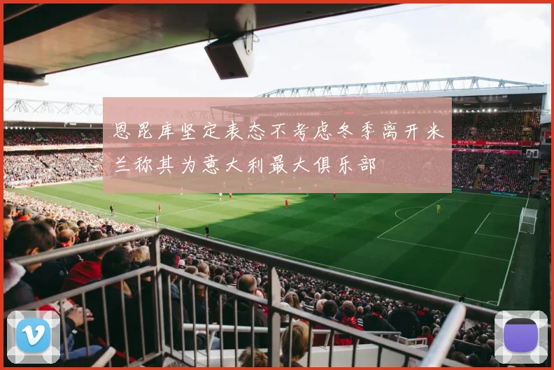 恩昆库坚定表态不考虑冬季离开米兰称其为意大利最大俱乐部