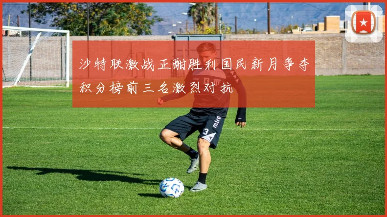 沙特联激战正酣胜利国民新月争夺积分榜前三名激烈对抗
