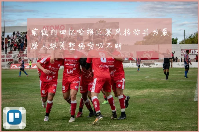 前裁判回忆哈维比赛风格称其为最磨人球员整场唠叨不断